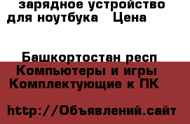 зарядное устройство для ноутбука › Цена ­ 500 - Башкортостан респ. Компьютеры и игры » Комплектующие к ПК   